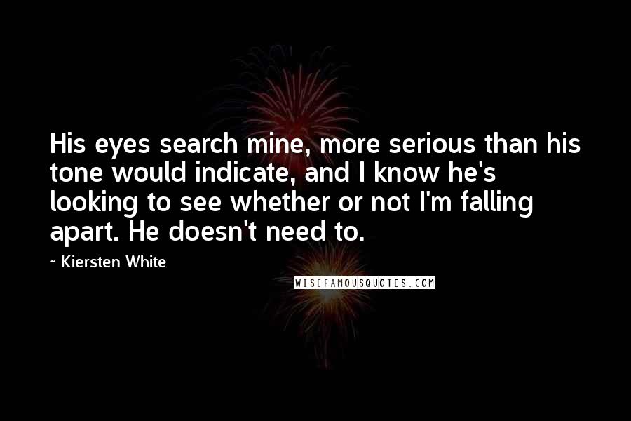 Kiersten White Quotes: His eyes search mine, more serious than his tone would indicate, and I know he's looking to see whether or not I'm falling apart. He doesn't need to.
