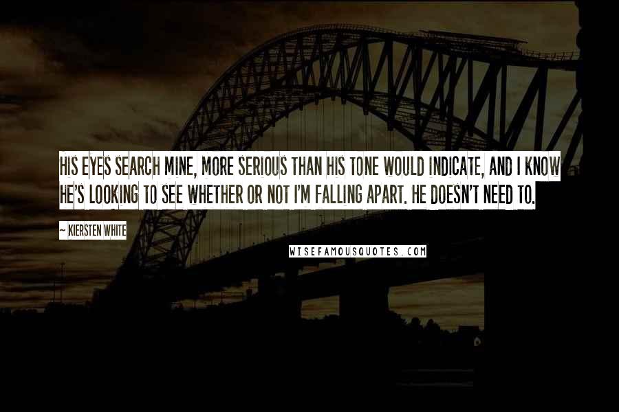 Kiersten White Quotes: His eyes search mine, more serious than his tone would indicate, and I know he's looking to see whether or not I'm falling apart. He doesn't need to.