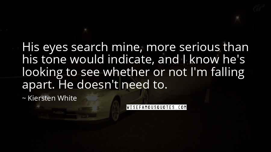 Kiersten White Quotes: His eyes search mine, more serious than his tone would indicate, and I know he's looking to see whether or not I'm falling apart. He doesn't need to.