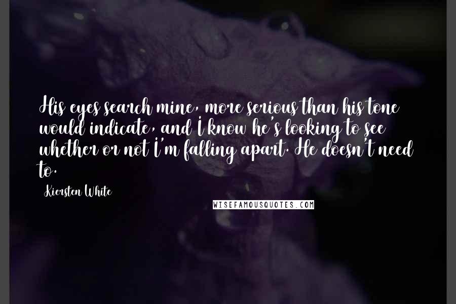 Kiersten White Quotes: His eyes search mine, more serious than his tone would indicate, and I know he's looking to see whether or not I'm falling apart. He doesn't need to.