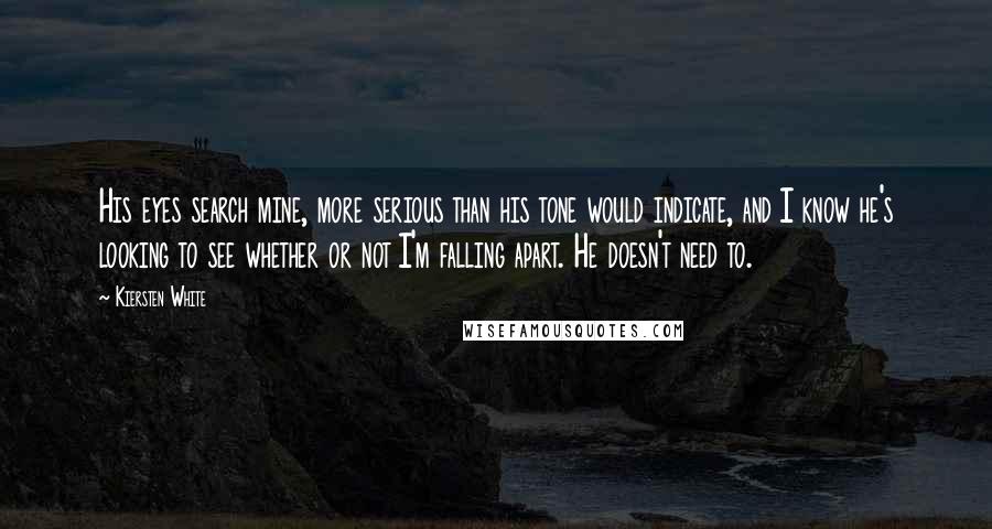 Kiersten White Quotes: His eyes search mine, more serious than his tone would indicate, and I know he's looking to see whether or not I'm falling apart. He doesn't need to.