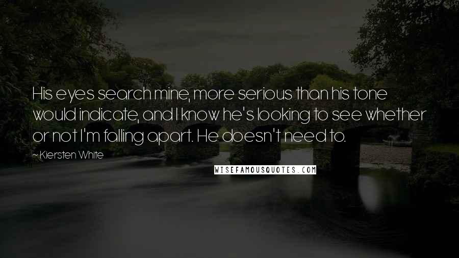 Kiersten White Quotes: His eyes search mine, more serious than his tone would indicate, and I know he's looking to see whether or not I'm falling apart. He doesn't need to.