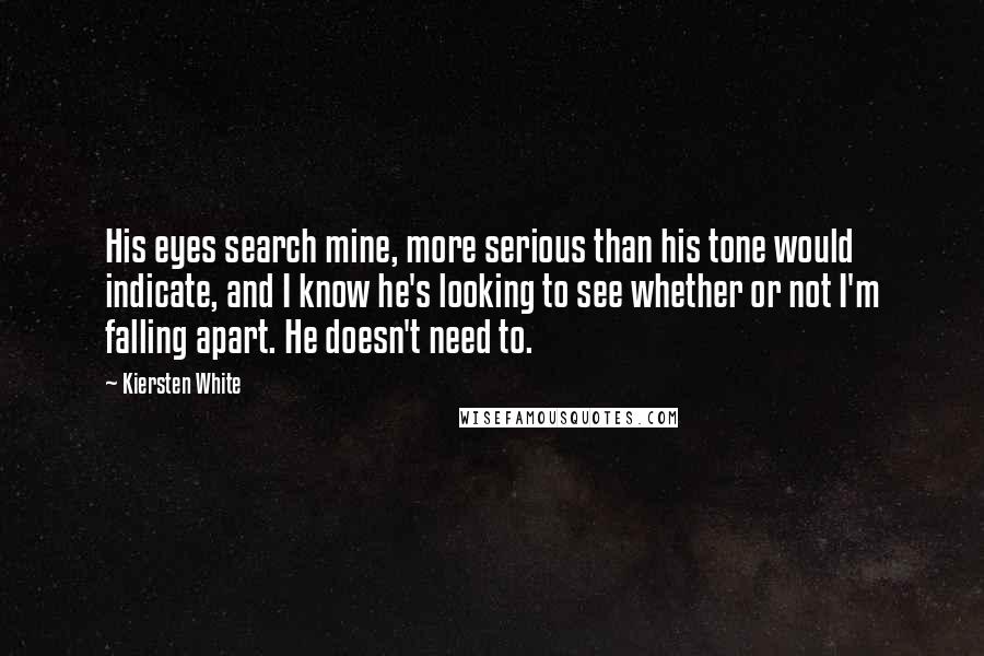 Kiersten White Quotes: His eyes search mine, more serious than his tone would indicate, and I know he's looking to see whether or not I'm falling apart. He doesn't need to.