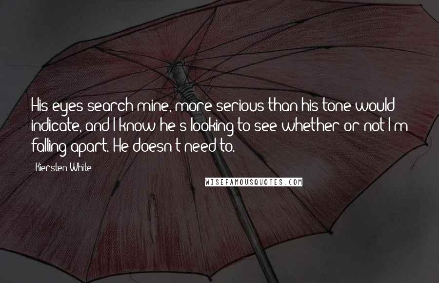 Kiersten White Quotes: His eyes search mine, more serious than his tone would indicate, and I know he's looking to see whether or not I'm falling apart. He doesn't need to.