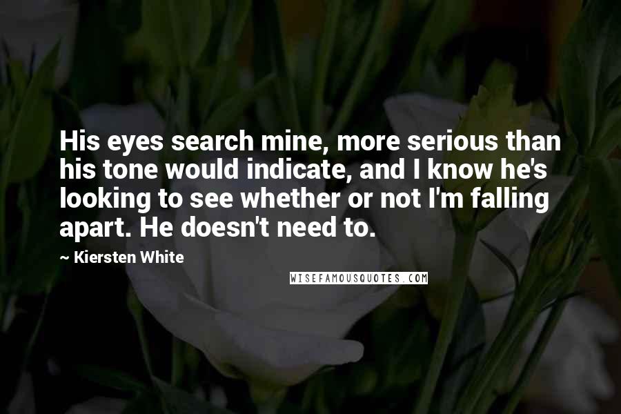 Kiersten White Quotes: His eyes search mine, more serious than his tone would indicate, and I know he's looking to see whether or not I'm falling apart. He doesn't need to.