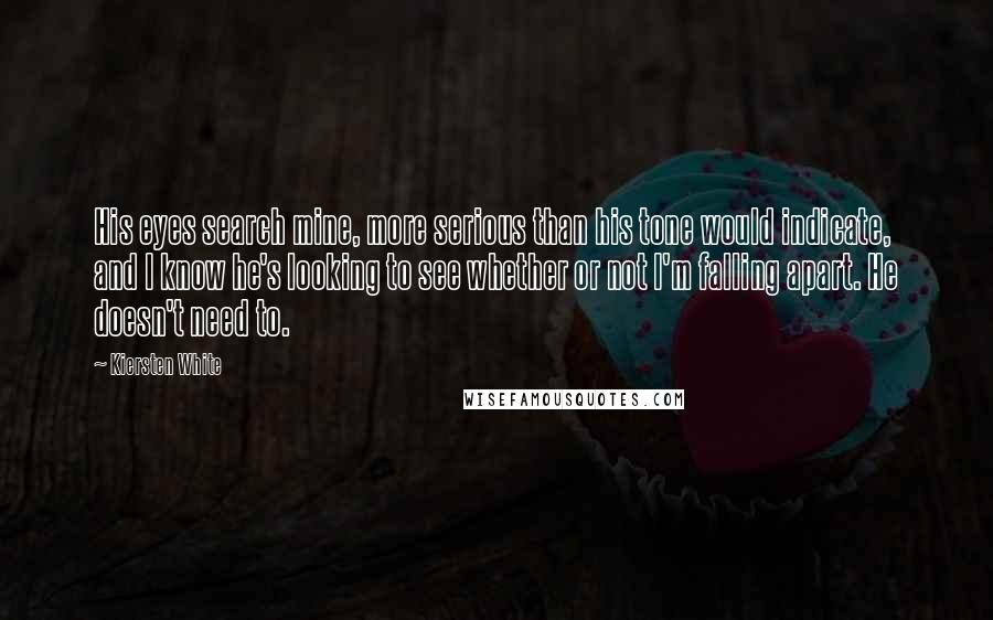 Kiersten White Quotes: His eyes search mine, more serious than his tone would indicate, and I know he's looking to see whether or not I'm falling apart. He doesn't need to.