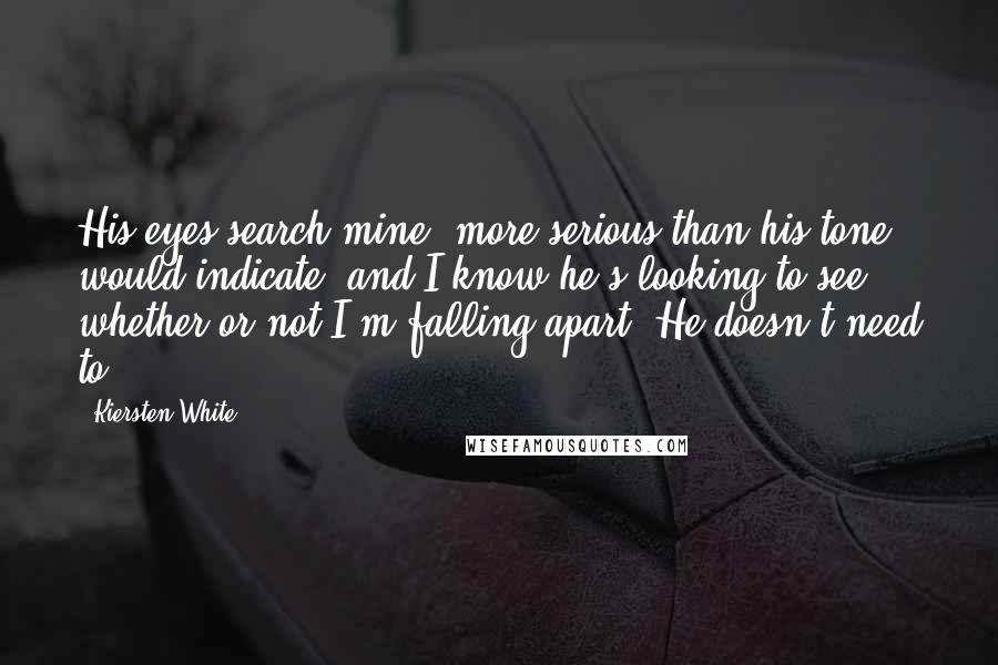 Kiersten White Quotes: His eyes search mine, more serious than his tone would indicate, and I know he's looking to see whether or not I'm falling apart. He doesn't need to.