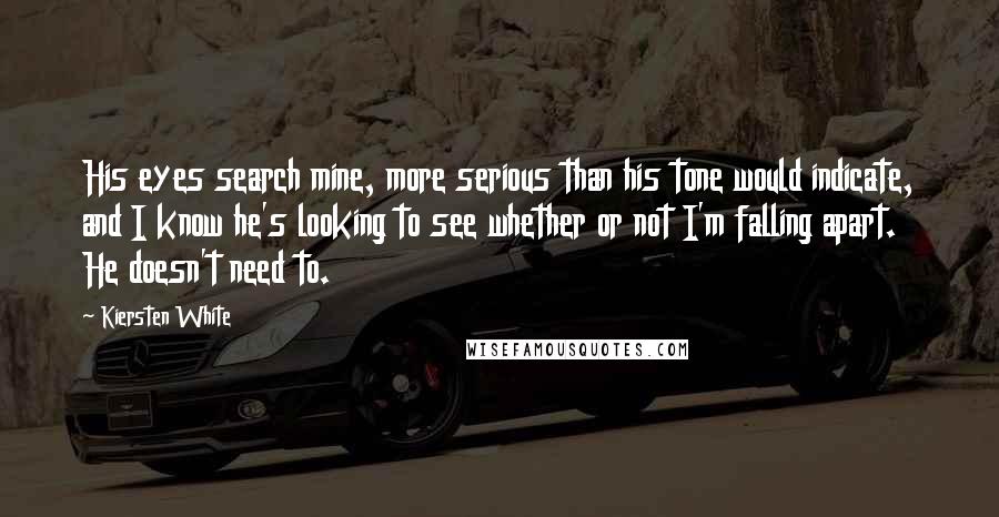 Kiersten White Quotes: His eyes search mine, more serious than his tone would indicate, and I know he's looking to see whether or not I'm falling apart. He doesn't need to.