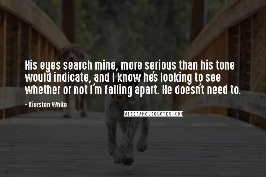 Kiersten White Quotes: His eyes search mine, more serious than his tone would indicate, and I know he's looking to see whether or not I'm falling apart. He doesn't need to.