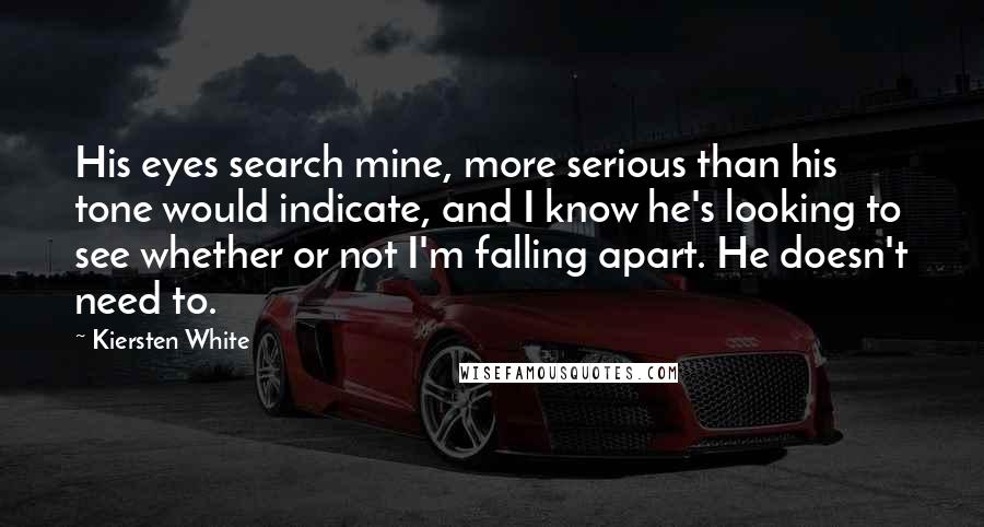Kiersten White Quotes: His eyes search mine, more serious than his tone would indicate, and I know he's looking to see whether or not I'm falling apart. He doesn't need to.