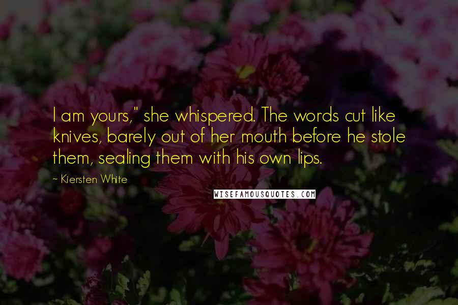 Kiersten White Quotes: I am yours," she whispered. The words cut like knives, barely out of her mouth before he stole them, sealing them with his own lips.