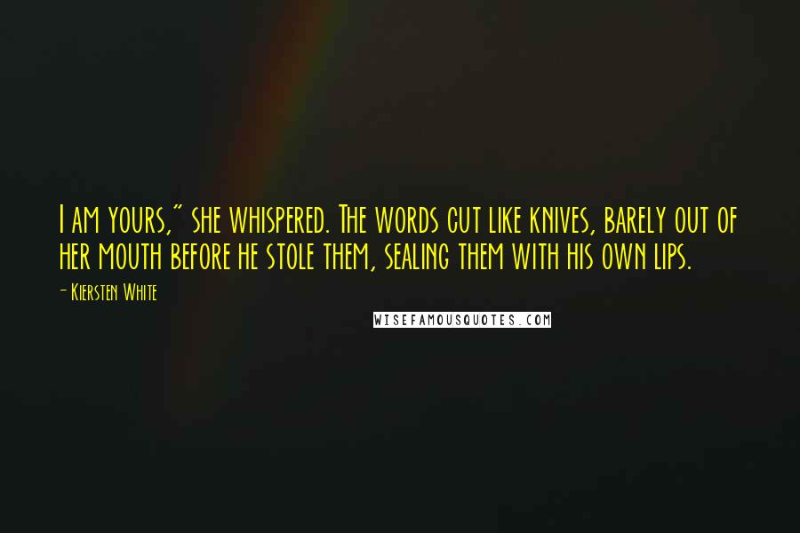 Kiersten White Quotes: I am yours," she whispered. The words cut like knives, barely out of her mouth before he stole them, sealing them with his own lips.