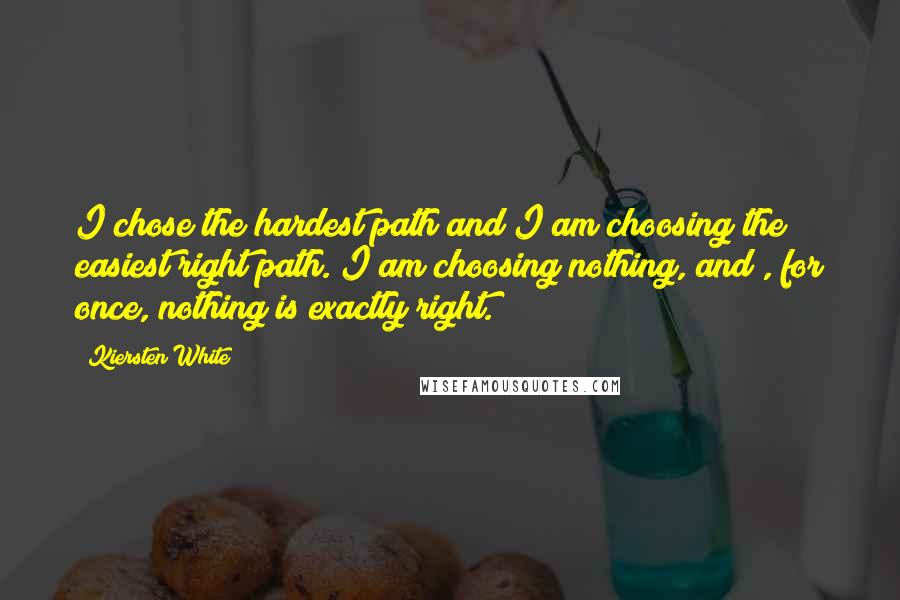 Kiersten White Quotes: I chose the hardest path and I am choosing the easiest right path. I am choosing nothing, and , for once, nothing is exactly right.