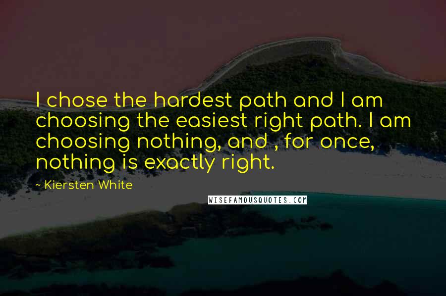 Kiersten White Quotes: I chose the hardest path and I am choosing the easiest right path. I am choosing nothing, and , for once, nothing is exactly right.