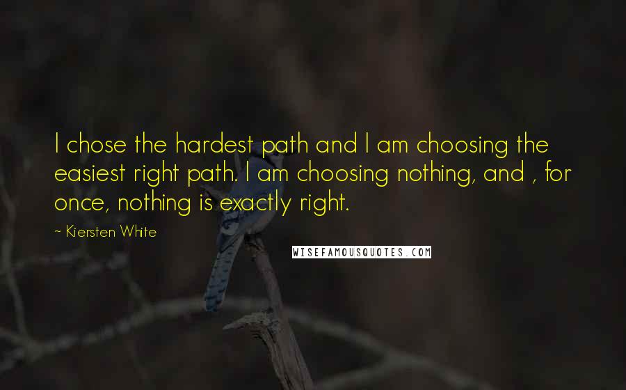 Kiersten White Quotes: I chose the hardest path and I am choosing the easiest right path. I am choosing nothing, and , for once, nothing is exactly right.