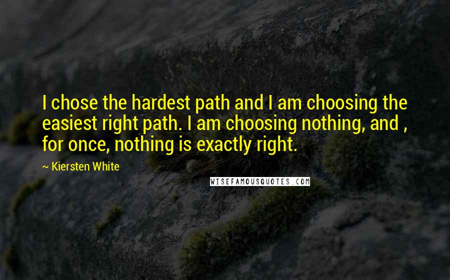 Kiersten White Quotes: I chose the hardest path and I am choosing the easiest right path. I am choosing nothing, and , for once, nothing is exactly right.