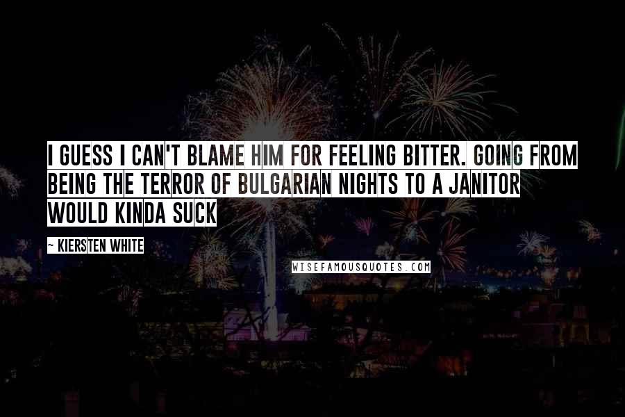 Kiersten White Quotes: I guess I can't blame him for feeling bitter. Going from being the terror of Bulgarian nights to a janitor would kinda suck