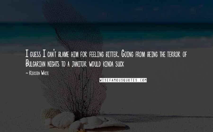Kiersten White Quotes: I guess I can't blame him for feeling bitter. Going from being the terror of Bulgarian nights to a janitor would kinda suck