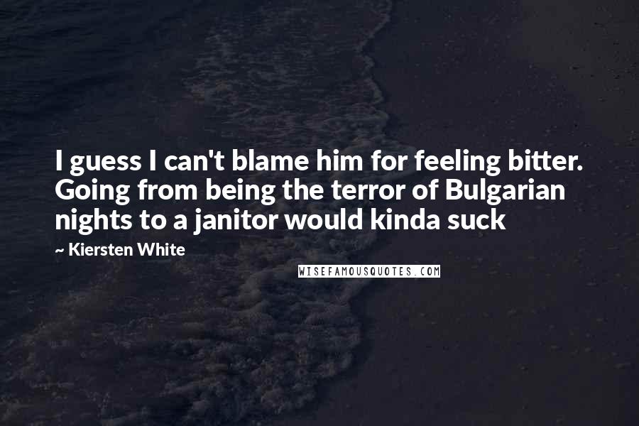 Kiersten White Quotes: I guess I can't blame him for feeling bitter. Going from being the terror of Bulgarian nights to a janitor would kinda suck