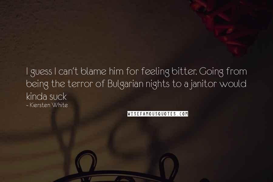 Kiersten White Quotes: I guess I can't blame him for feeling bitter. Going from being the terror of Bulgarian nights to a janitor would kinda suck