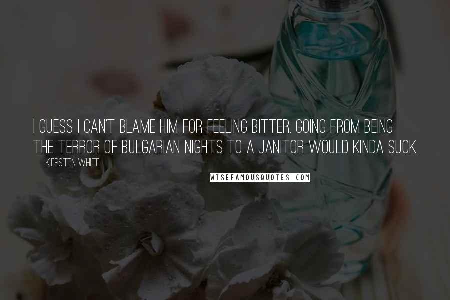 Kiersten White Quotes: I guess I can't blame him for feeling bitter. Going from being the terror of Bulgarian nights to a janitor would kinda suck