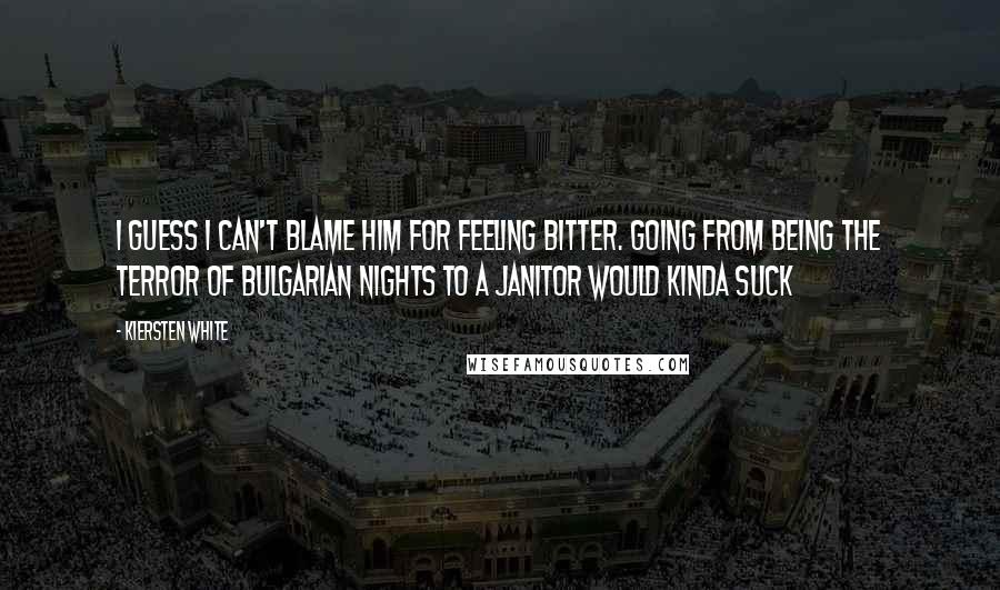 Kiersten White Quotes: I guess I can't blame him for feeling bitter. Going from being the terror of Bulgarian nights to a janitor would kinda suck