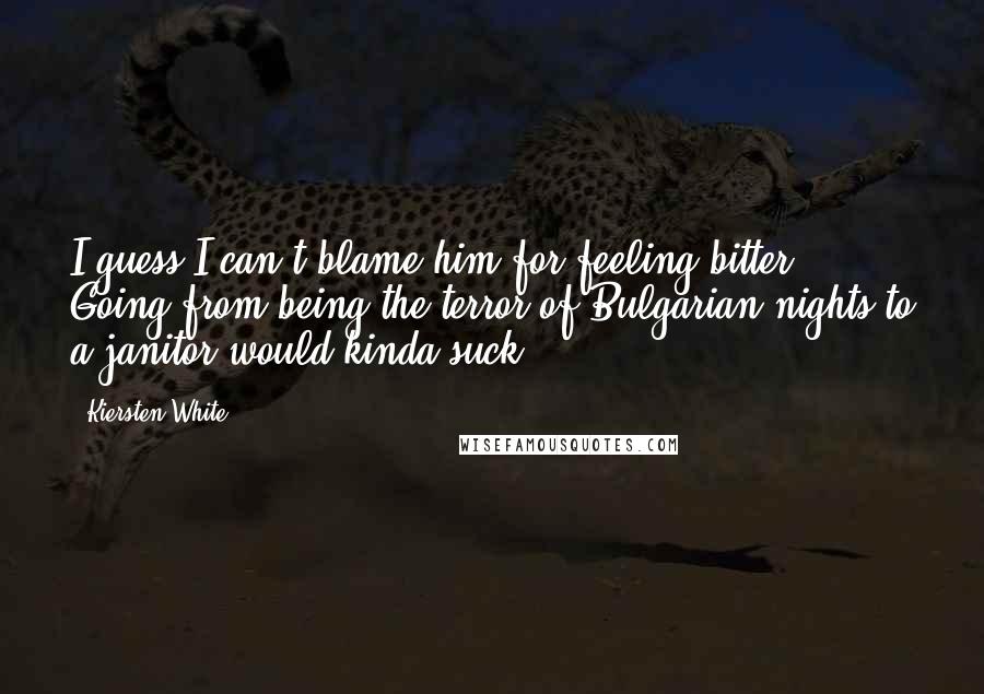 Kiersten White Quotes: I guess I can't blame him for feeling bitter. Going from being the terror of Bulgarian nights to a janitor would kinda suck