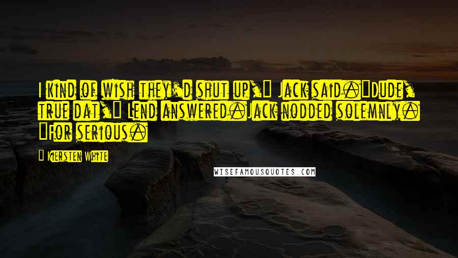 Kiersten White Quotes: I kind of wish they'd shut up," Jack said."Dude, true dat," Lend answered.Jack nodded solemnly. "For serious.