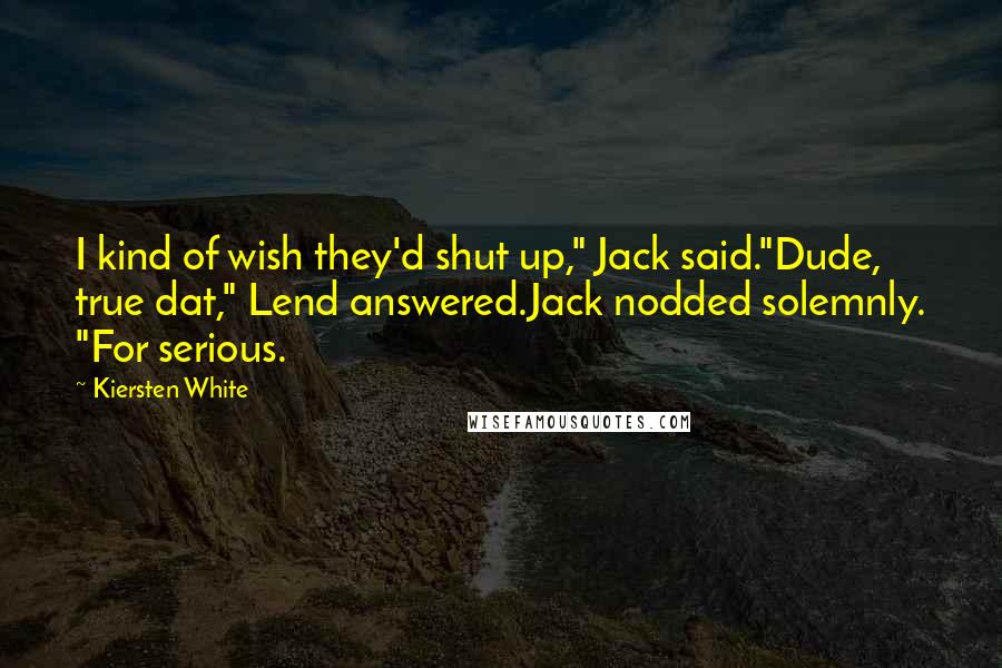 Kiersten White Quotes: I kind of wish they'd shut up," Jack said."Dude, true dat," Lend answered.Jack nodded solemnly. "For serious.