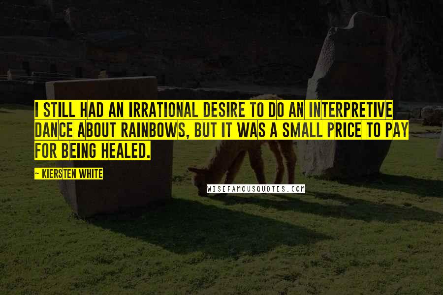 Kiersten White Quotes: I still had an irrational desire to do an interpretive dance about rainbows, but it was a small price to pay for being healed.