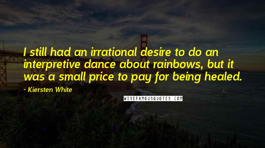 Kiersten White Quotes: I still had an irrational desire to do an interpretive dance about rainbows, but it was a small price to pay for being healed.