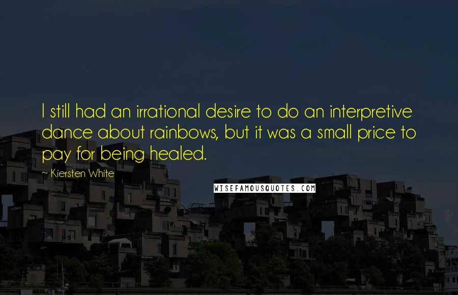 Kiersten White Quotes: I still had an irrational desire to do an interpretive dance about rainbows, but it was a small price to pay for being healed.