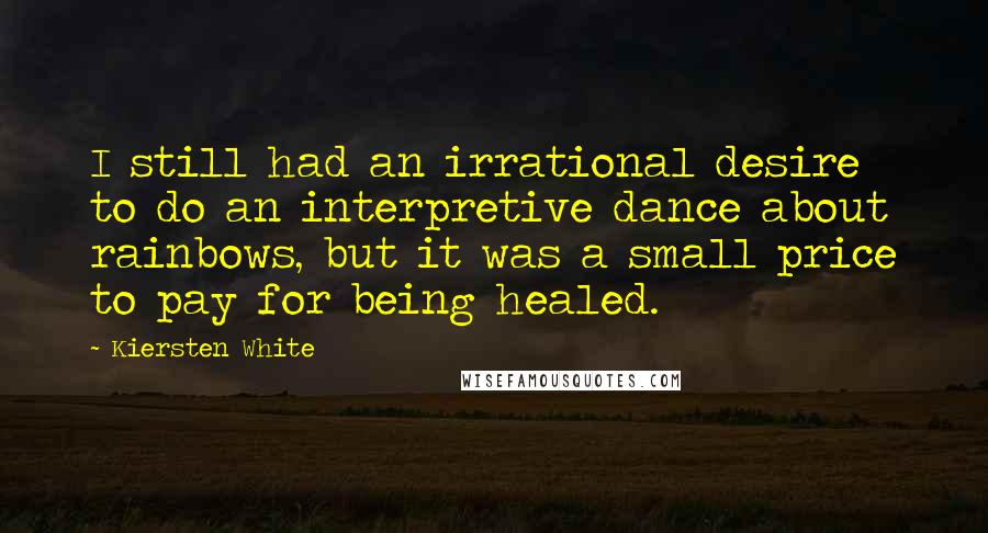 Kiersten White Quotes: I still had an irrational desire to do an interpretive dance about rainbows, but it was a small price to pay for being healed.