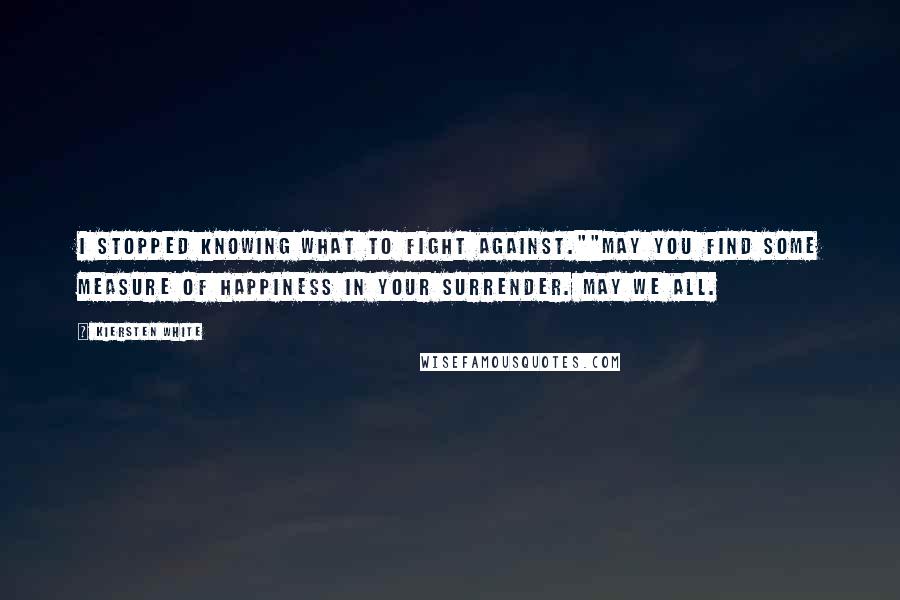 Kiersten White Quotes: I stopped knowing what to fight against.""May you find some measure of happiness in your surrender. May we all.