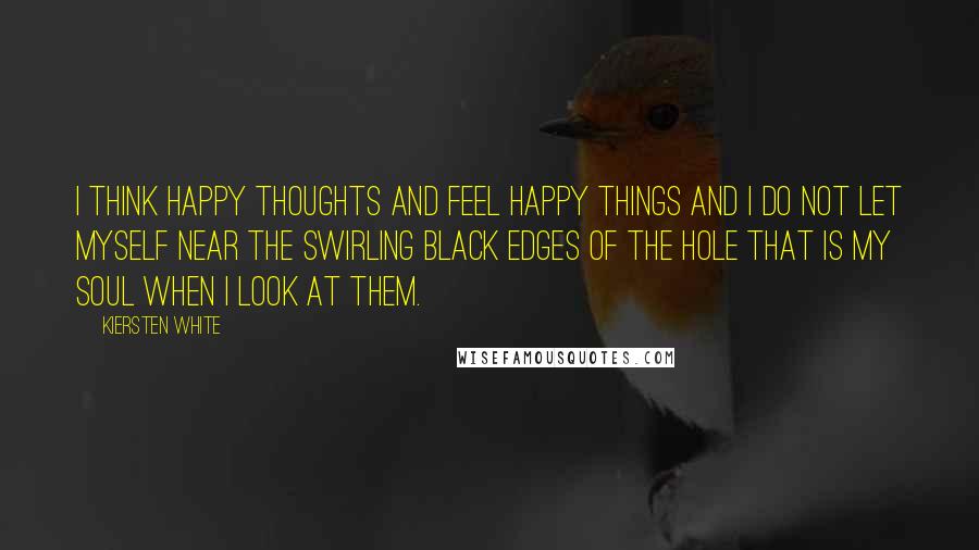 Kiersten White Quotes: I think happy thoughts and feel happy things and I do not let myself near the swirling black edges of the hole that is my soul when I look at them.