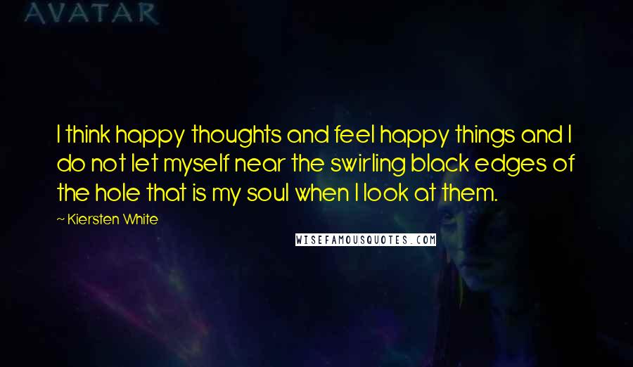 Kiersten White Quotes: I think happy thoughts and feel happy things and I do not let myself near the swirling black edges of the hole that is my soul when I look at them.