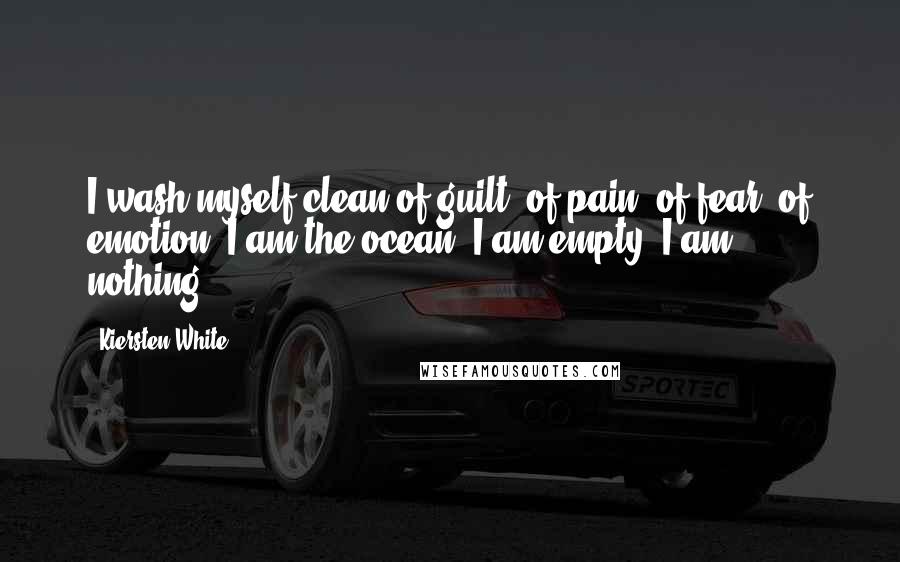 Kiersten White Quotes: I wash myself clean of guilt, of pain, of fear, of emotion. I am the ocean. I am empty. I am nothing.