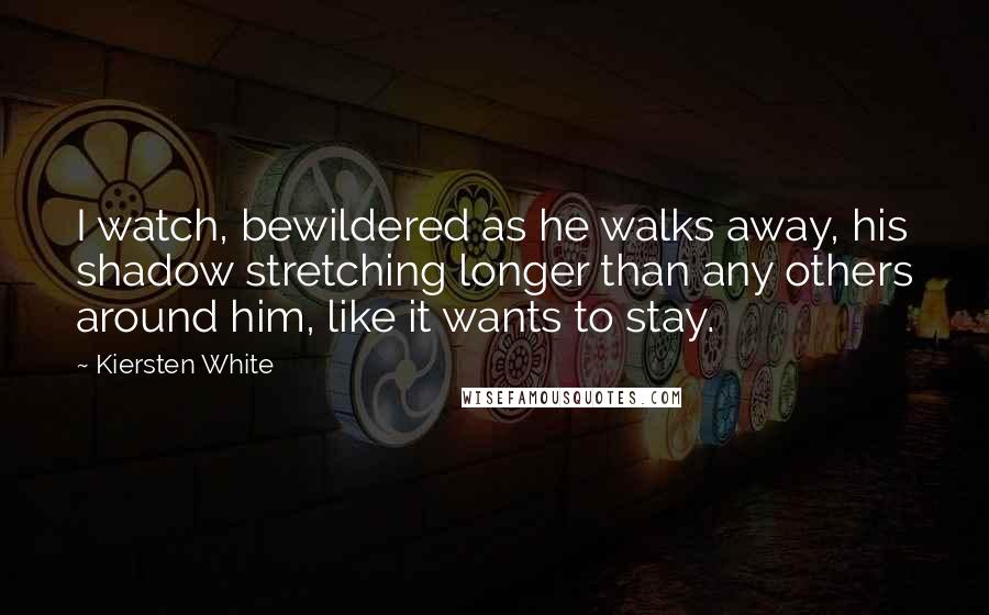 Kiersten White Quotes: I watch, bewildered as he walks away, his shadow stretching longer than any others around him, like it wants to stay.