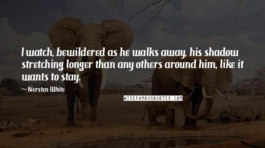 Kiersten White Quotes: I watch, bewildered as he walks away, his shadow stretching longer than any others around him, like it wants to stay.