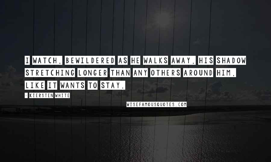 Kiersten White Quotes: I watch, bewildered as he walks away, his shadow stretching longer than any others around him, like it wants to stay.