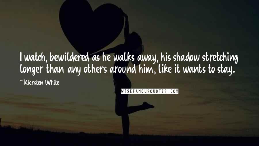 Kiersten White Quotes: I watch, bewildered as he walks away, his shadow stretching longer than any others around him, like it wants to stay.