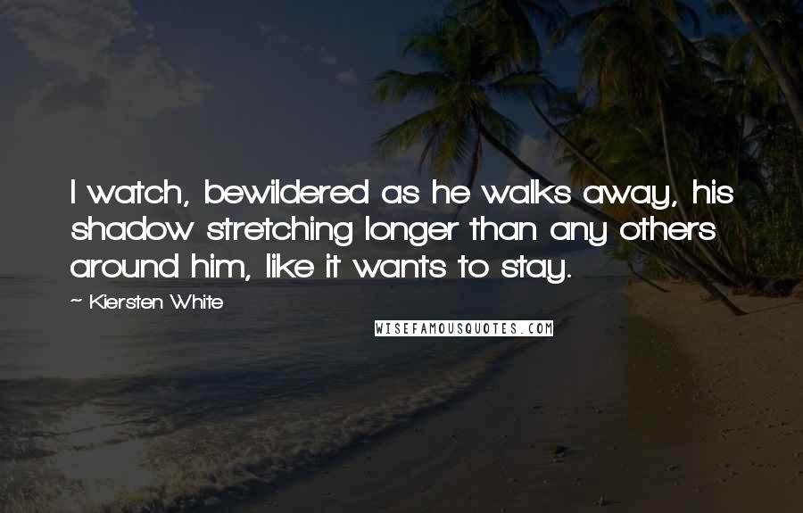 Kiersten White Quotes: I watch, bewildered as he walks away, his shadow stretching longer than any others around him, like it wants to stay.