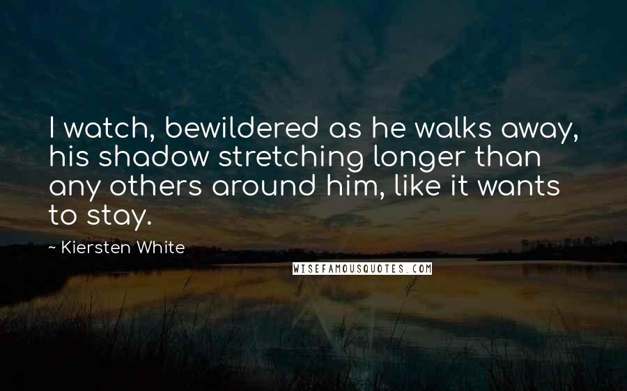 Kiersten White Quotes: I watch, bewildered as he walks away, his shadow stretching longer than any others around him, like it wants to stay.