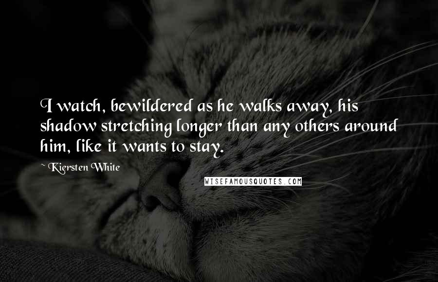 Kiersten White Quotes: I watch, bewildered as he walks away, his shadow stretching longer than any others around him, like it wants to stay.
