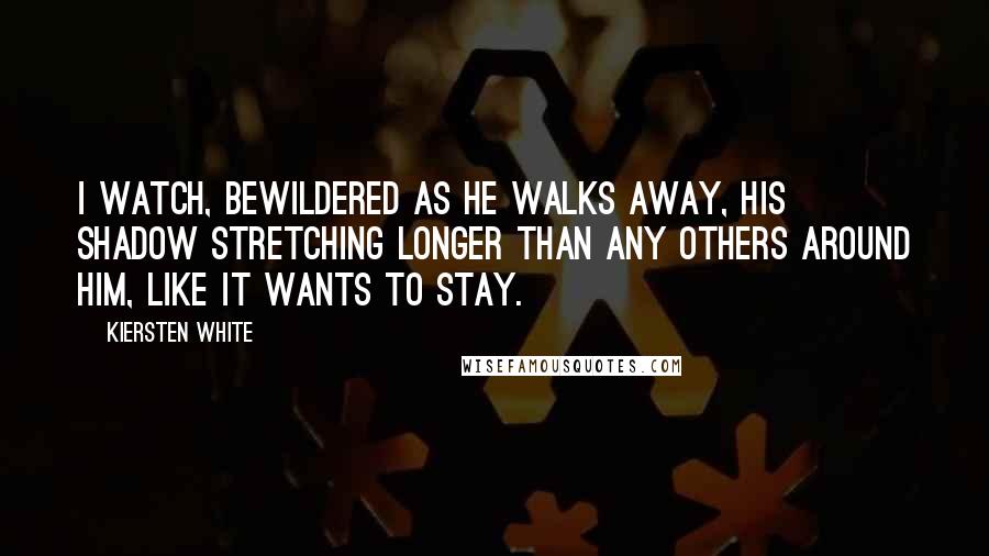 Kiersten White Quotes: I watch, bewildered as he walks away, his shadow stretching longer than any others around him, like it wants to stay.