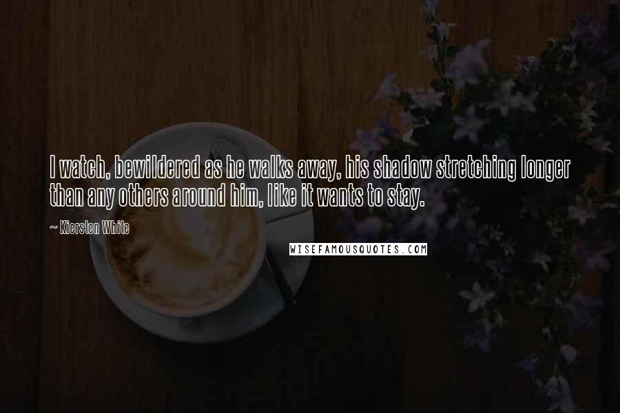 Kiersten White Quotes: I watch, bewildered as he walks away, his shadow stretching longer than any others around him, like it wants to stay.