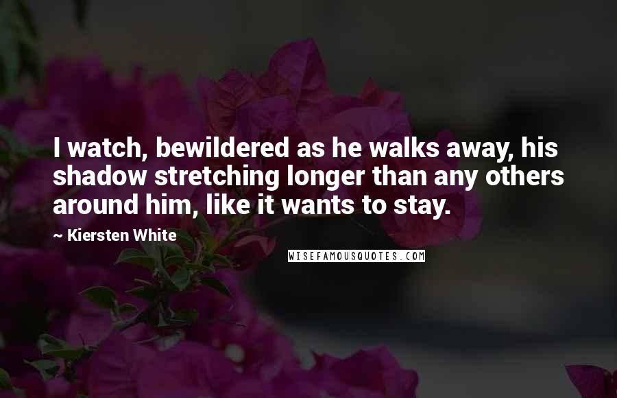 Kiersten White Quotes: I watch, bewildered as he walks away, his shadow stretching longer than any others around him, like it wants to stay.