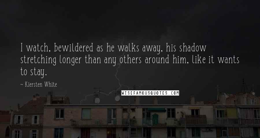 Kiersten White Quotes: I watch, bewildered as he walks away, his shadow stretching longer than any others around him, like it wants to stay.