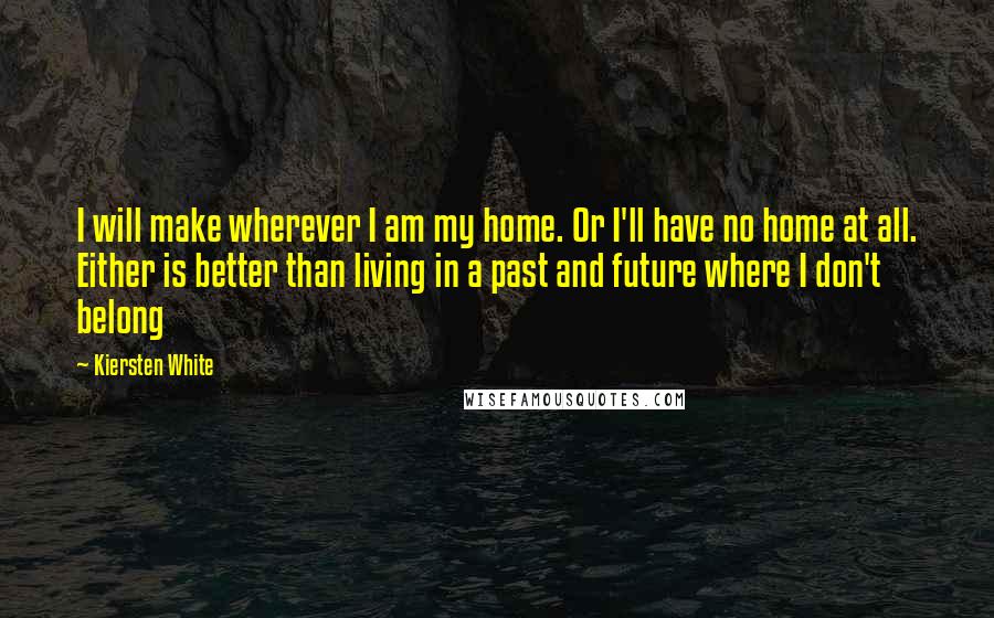 Kiersten White Quotes: I will make wherever I am my home. Or I'll have no home at all. Either is better than living in a past and future where I don't belong
