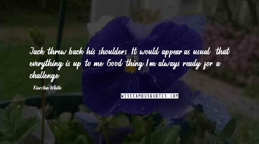 Kiersten White Quotes: Jack threw back his shoulders. It would appear,as usual, that everything is up to me. Good thing I'm always ready for a challenge.